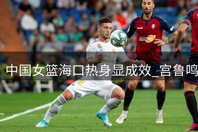 中国女篮海口热身显成效 宫鲁鸣：重点备战世界杯硬仗美国队