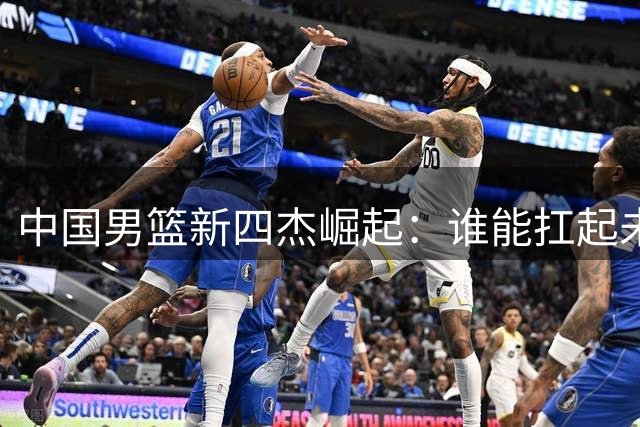 中国男篮新四杰崛起：谁能扛起未来十年大旗？