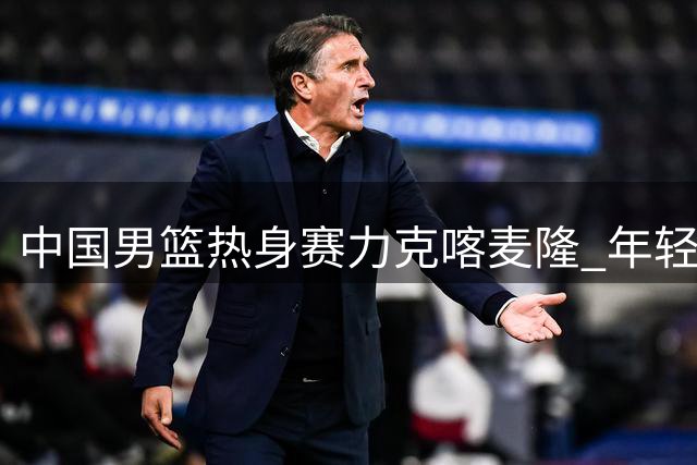 中国男篮热身赛力克喀麦隆 年轻阵容展现战术执行力