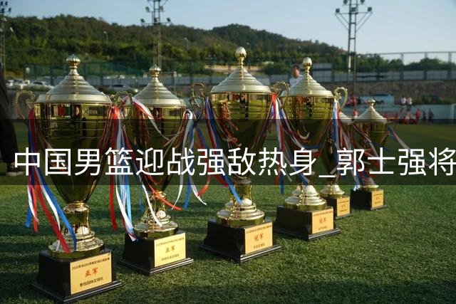 中国男篮迎战强敌热身 郭士强将敲定世预赛12人名单