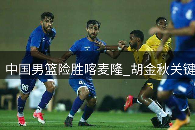 中国男篮险胜喀麦隆 胡金秋关键表现助球队逆转取胜