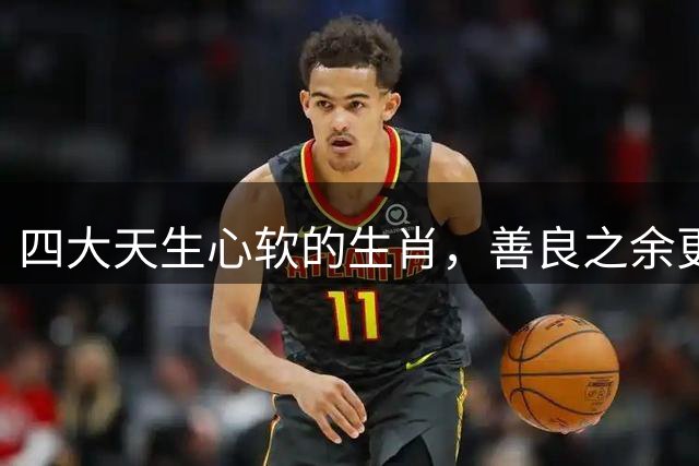 四大天生心软的生肖，善良之余更需自我保护