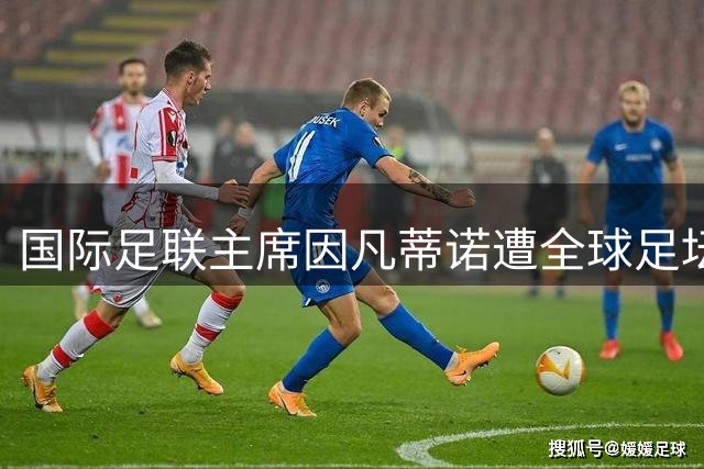 国际足联主席因凡蒂诺遭全球足坛集体反制 商业扩张计划引发96国联合抵制