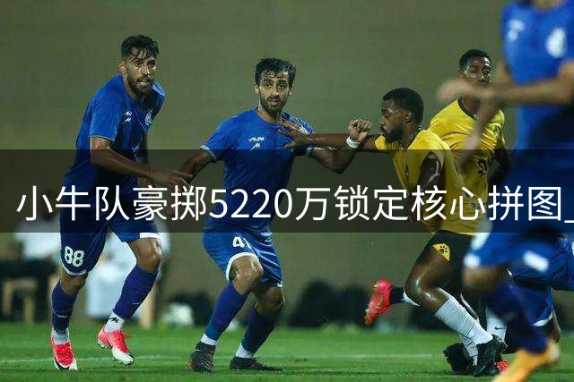 小牛队豪掷5220万锁定核心拼图 三状元阵容再添关键砝码