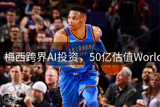 梅西跨界AI投资，50亿估值World Labs成焦点