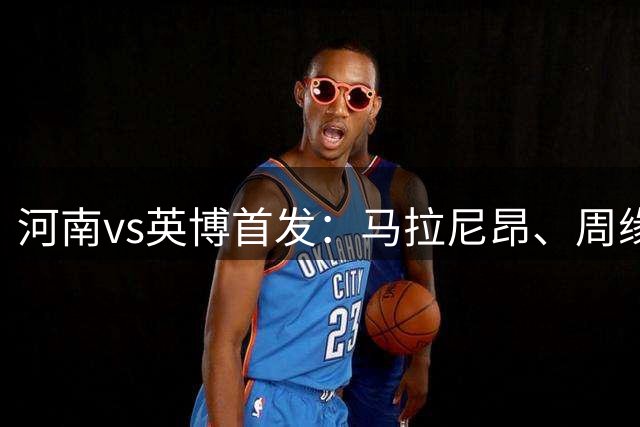 河南vs英博首发：马拉尼昂、周缘德、斯坦丘先发，阿奇姆彭战旧主