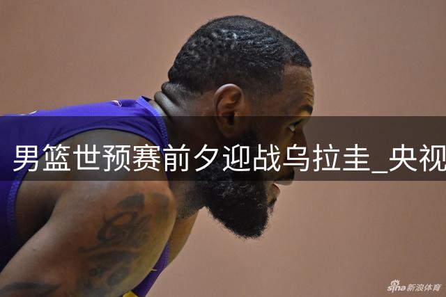 男篮世预赛前夕迎战乌拉圭 央视直播检验战术调整成效