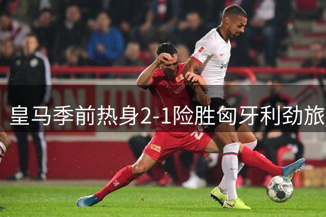 皇马季前热身2-1险胜匈牙利劲旅 匈牙利悍将破门引悬念