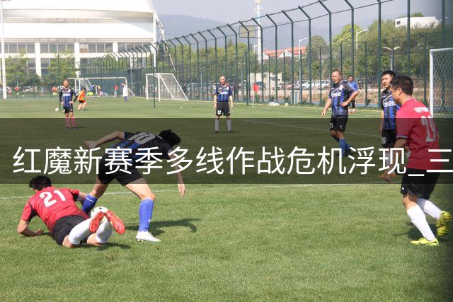 红魔新赛季多线作战危机浮现 三大隐患恐拖累争冠步伐
