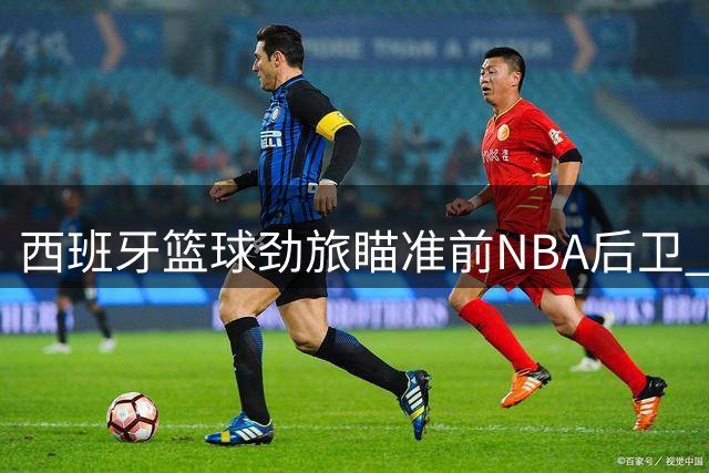 西班牙篮球劲旅瞄准前NBA后卫 多联赛历练能否助其欧洲重生？