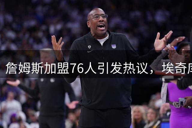 詹姆斯加盟76人引发热议，埃奇库姆晒首发阵容引期待