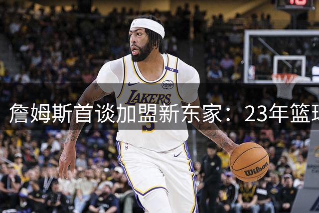 詹姆斯首谈加盟新东家：23年篮球智慧将成更衣室财富