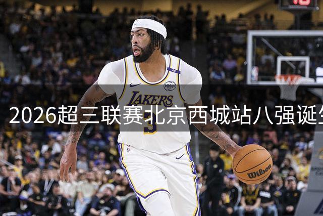 2026超三联赛北京西城站八强诞生 竞猜冠军赢限量运动装备